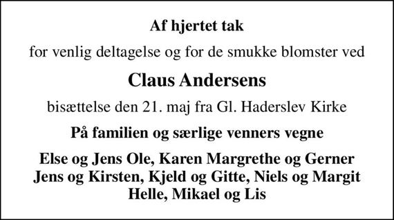 Af hjertet tak
for venlig deltagelse og for de smukke blomster ved
Claus Andersens
bisættelse den 21. maj fra Gl. Haderslev Kirke
På familien og særlige venners vegne
Else og Jens Ole, Karen Margrethe og Gerner Jens og Kirsten, Kjeld og Gitte, Niels og Margit Helle, Mikael og Lis