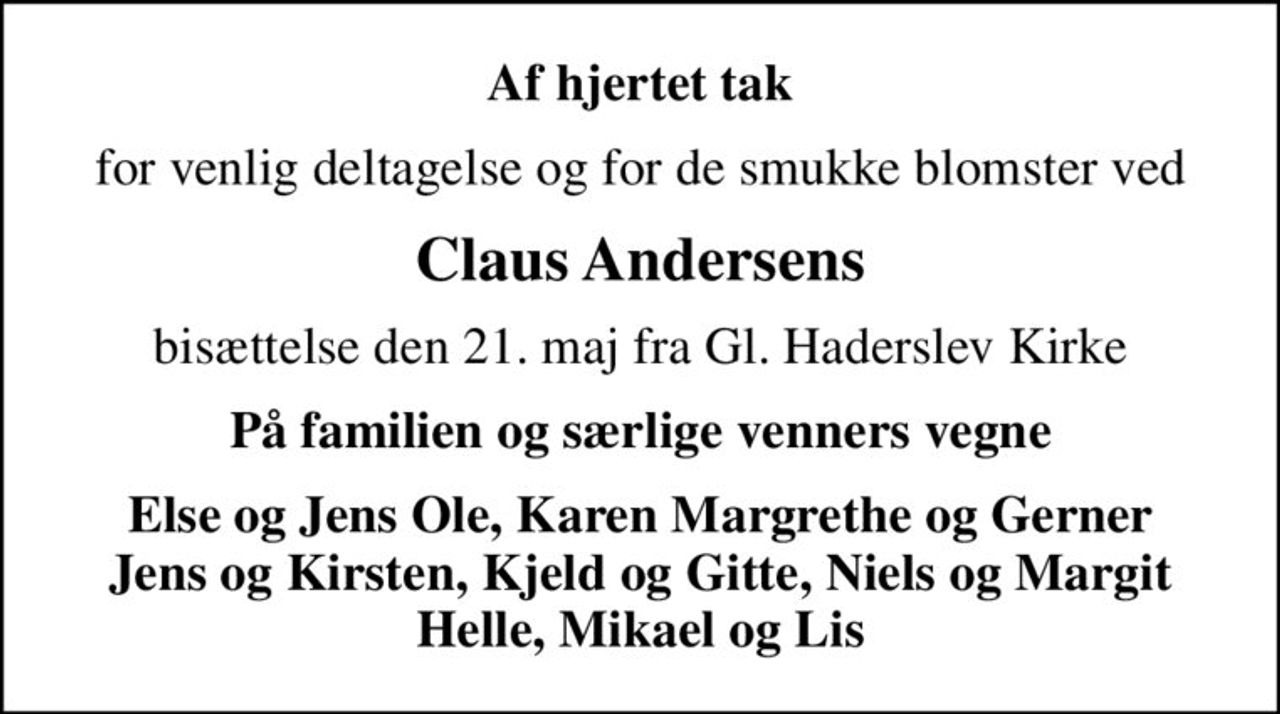 Af hjertet tak
for venlig deltagelse og for de smukke blomster ved
Claus Andersens
bisættelse den 21. maj fra Gl. Haderslev Kirke
På familien og særlige venners vegne
Else og Jens Ole, Karen Margrethe og Gerner Jens og Kirsten, Kjeld og Gitte, Niels og Margit Helle, Mikael og Lis