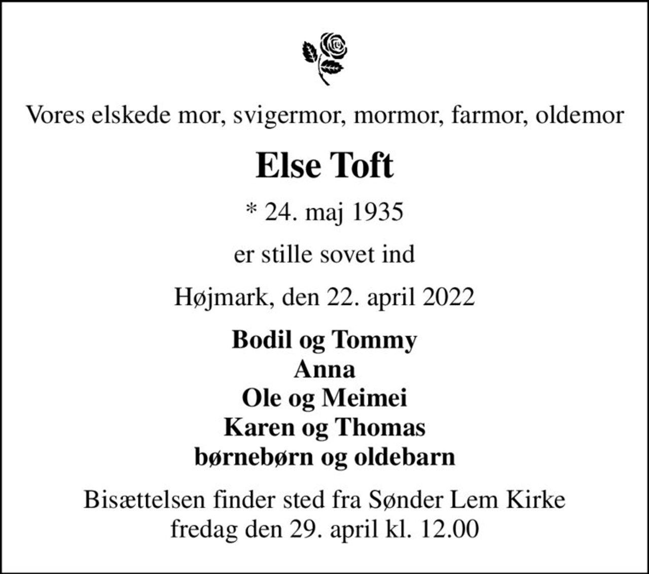 Vores elskede mor, svigermor, mormor, farmor, oldemor
Else Toft
* 24. maj 1935
er stille sovet ind
Højmark, den 22. april 2022
Bodil og Tommy Anna Ole og Meimei Karen og Thomas børnebørn og oldebarn
Bisættelsen finder sted fra Sønder Lem Kirke  fredag den 29. april kl. 12.00