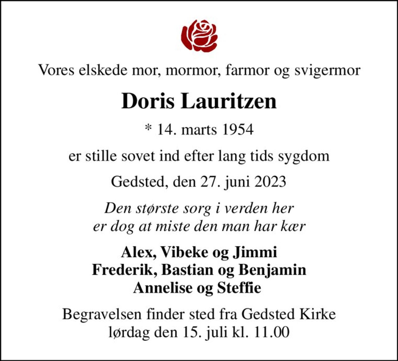 Vores elskede mor, mormor, farmor og svigermor
Doris Lauritzen
* 14. marts 1954
er stille sovet ind efter lang tids sygdom
Gedsted, den 27. juni 2023
Den største sorg i verden her er dog at miste den man har kær
Alex, Vibeke og Jimmi Frederik, Bastian og Benjamin Annelise og Steffie 
Begravelsen finder sted fra Gedsted Kirke  lørdag den 15. juli kl. 11.00