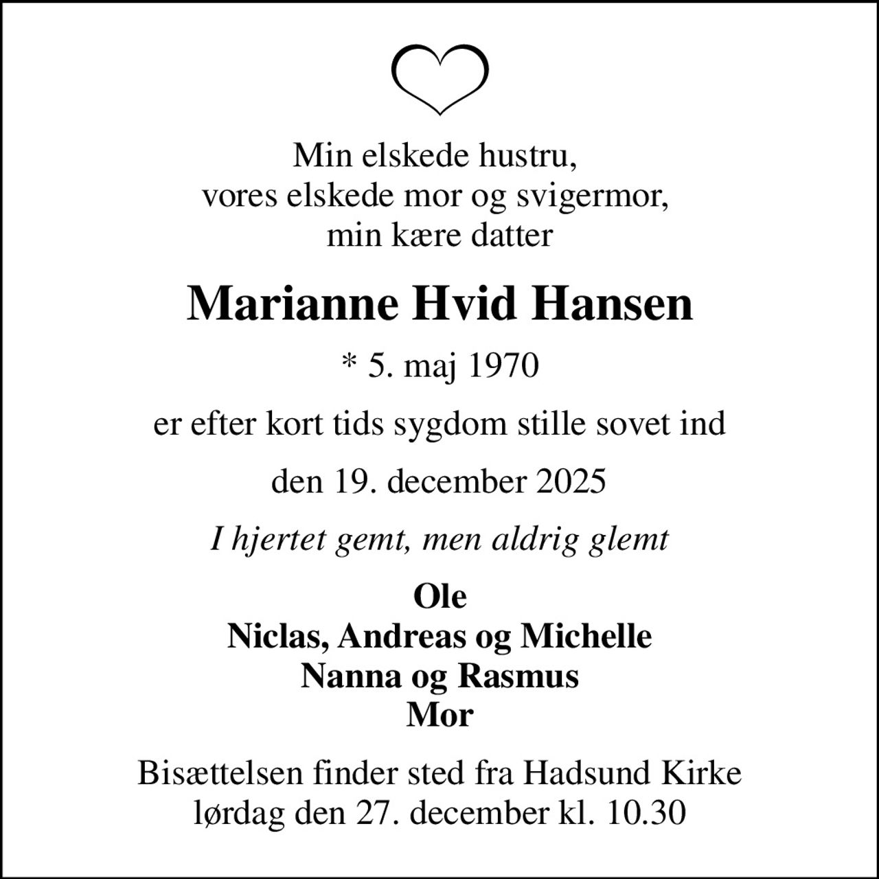 Min elskede hustru,  vores elskede mor og svigermor,  min kære datter
Marianne Hvid Hansen
* 5. maj 1970
er efter kort tids sygdom stille sovet ind
den 19. december 2025
I hjertet gemt, men aldrig glemt
Ole Niclas, Andreas og Michelle Nanna og Rasmus Mor
Bisættelsen finder sted fra Hadsund Kirke  lørdag den 27. december kl. 10.30
