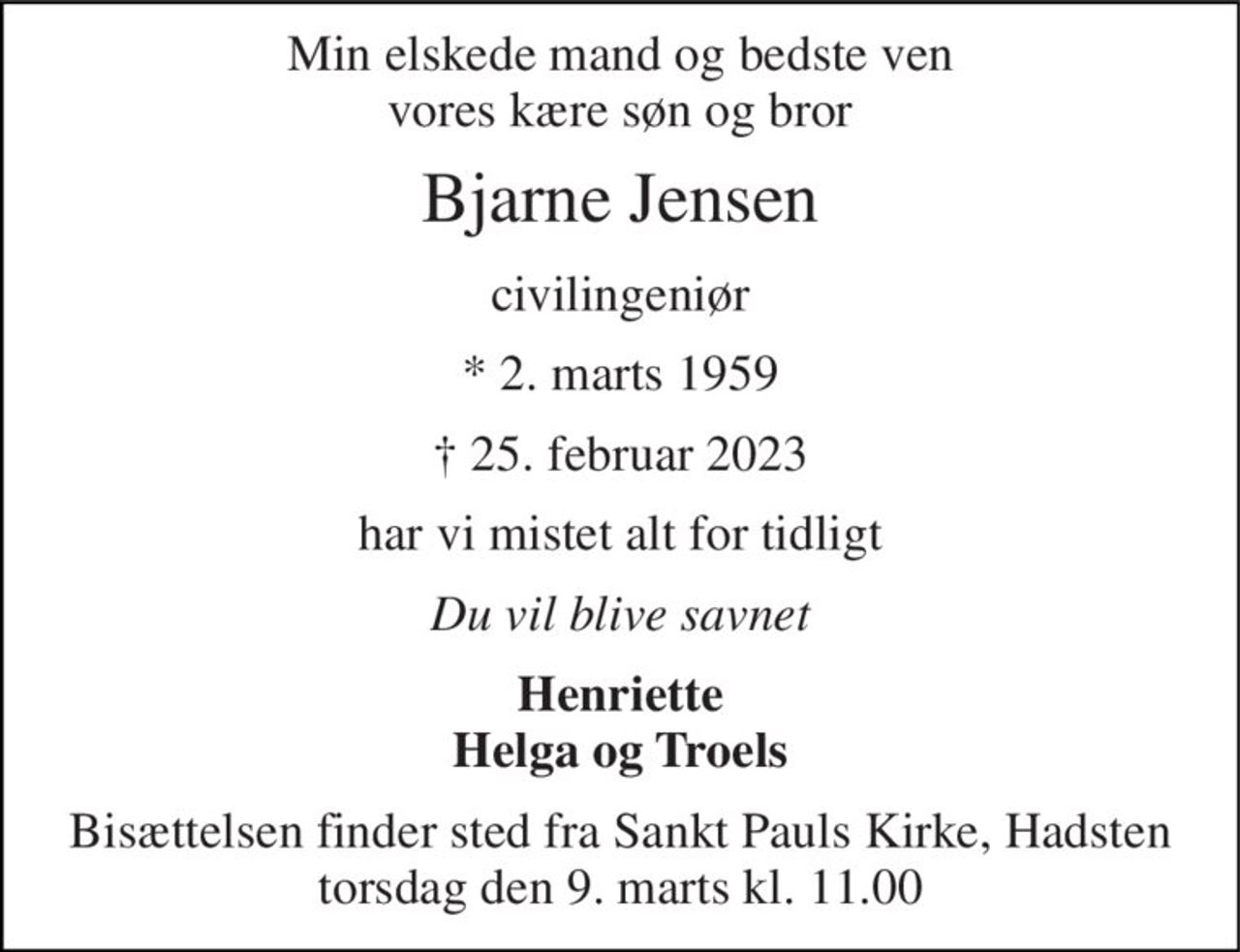 Min elskede mand og bedste ven vores kære søn og bror 
Bjarne Jensen 
civilingeniør 
*​ 2. marts 1959 
† 25. februar 2023 
har vi mistet alt for tidligt 
Du vil blive savnet 
Henriette Helga og Troels 
Bisættelsen​ finder sted fra Sankt Pauls Kirke, Hadsten​ torsdag den 9. marts​ kl. 11.00
