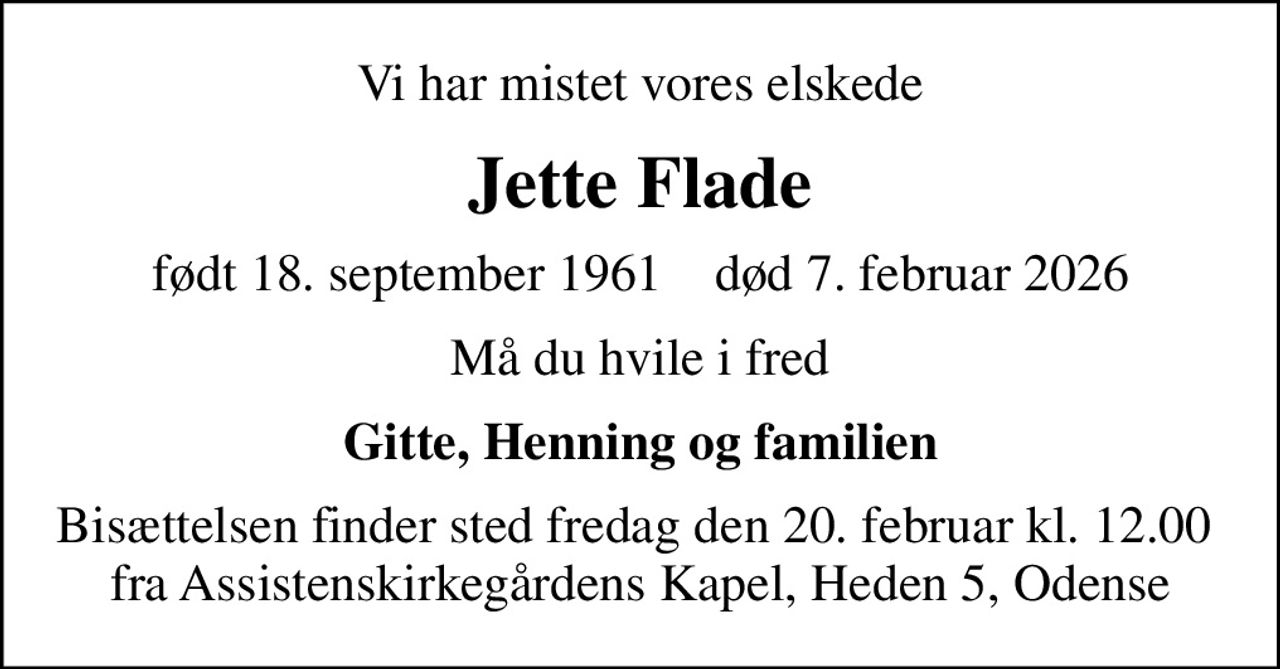Vi har mistet vores elskede
Jette Flade
født 18. september 1961    død 7. februar 2026
Må du hvile i fred
Gitte, Henning og familien
Bisættelsen finder sted fredag den 20. februar kl. 12.00  fra Assistenskirkegårdens Kapel, Heden 5, Odense