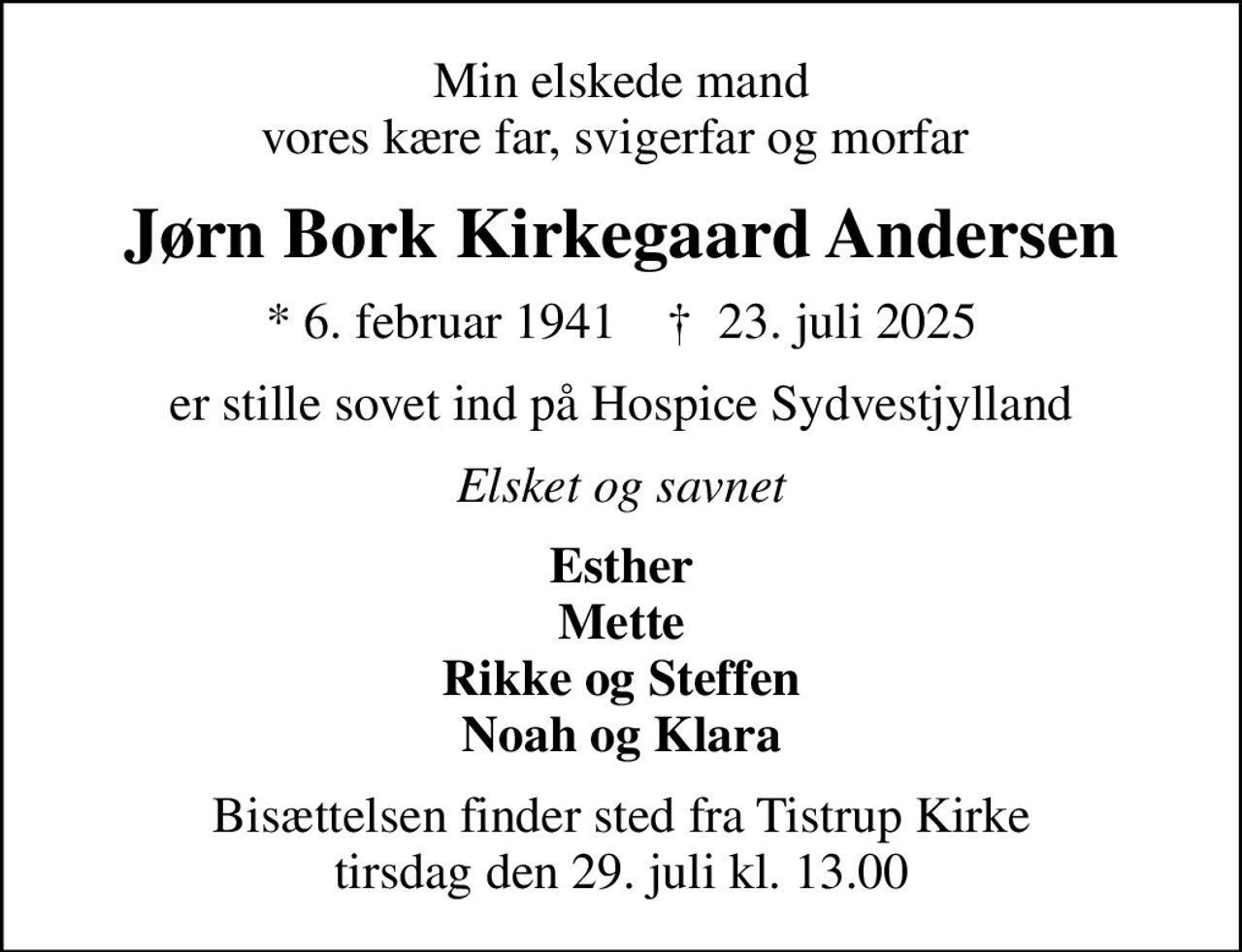Min elskede mand vores kære far, svigerfar og morfar 
Jørn Bork Kirkegaard Andersen
* 6. februar 1941    ✝ 23. juli 2025
er stille sovet ind på Hospice Sydvestjylland
Elsket og savnet
Esther Mette Rikke og Steffen Noah og Klara
Bisættelsen finder sted fra Tistrup Kirke  tirsdag den 29. juli kl. 13.00
