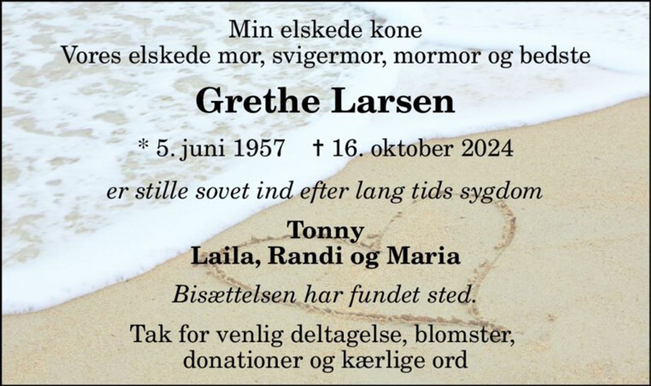 Min elskede kone Vores elskede mor, svigermor, mormor og bedste 
Grethe Larsen 
*​ 5. juni 1957​    ✝​ 16. oktober 2024 
er stille sovet ind efter lang tids sygdom 
Tonny Laila, Randi og Maria 
Bisættelsen har fundet sted. 
Tak for venlig deltagelse, blomster,  donationer og kærlige ord