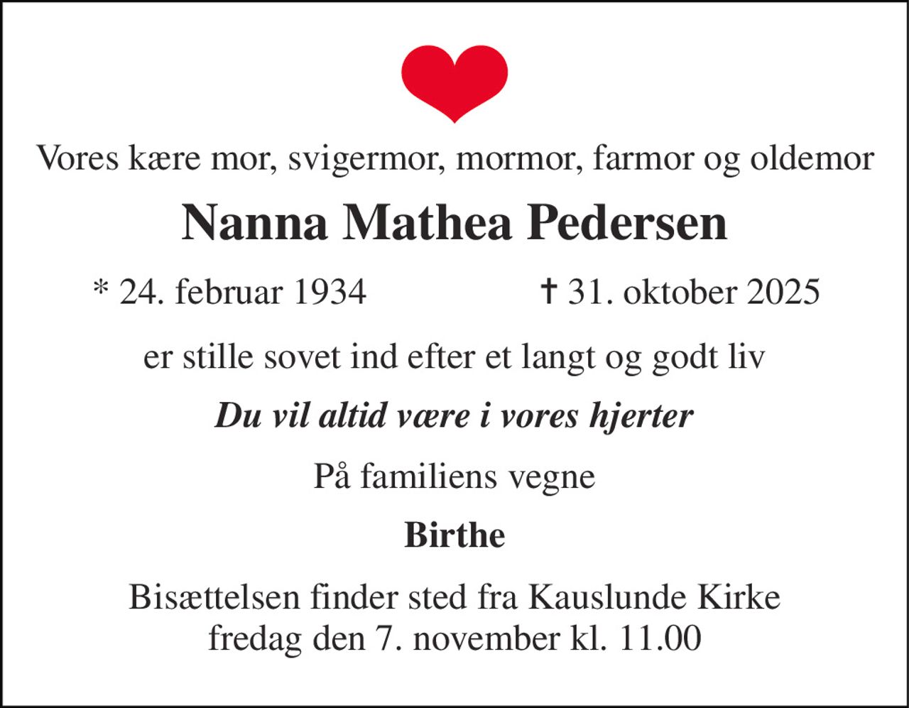 Vores kære mor, svigermor, mormor, farmor og oldemor 
Nanna Mathea Pedersen 
*​ 24. februar 1934 
✝​ 31. oktober 2025​ 
er stille sovet ind efter et langt og godt liv 
Du vil altid være i vores hjerter 
På familiens vegne 
Birthe 
Bisættelsen​ finder sted fra Kauslunde Kirke​ fredag den 7. november​ kl. 11.00