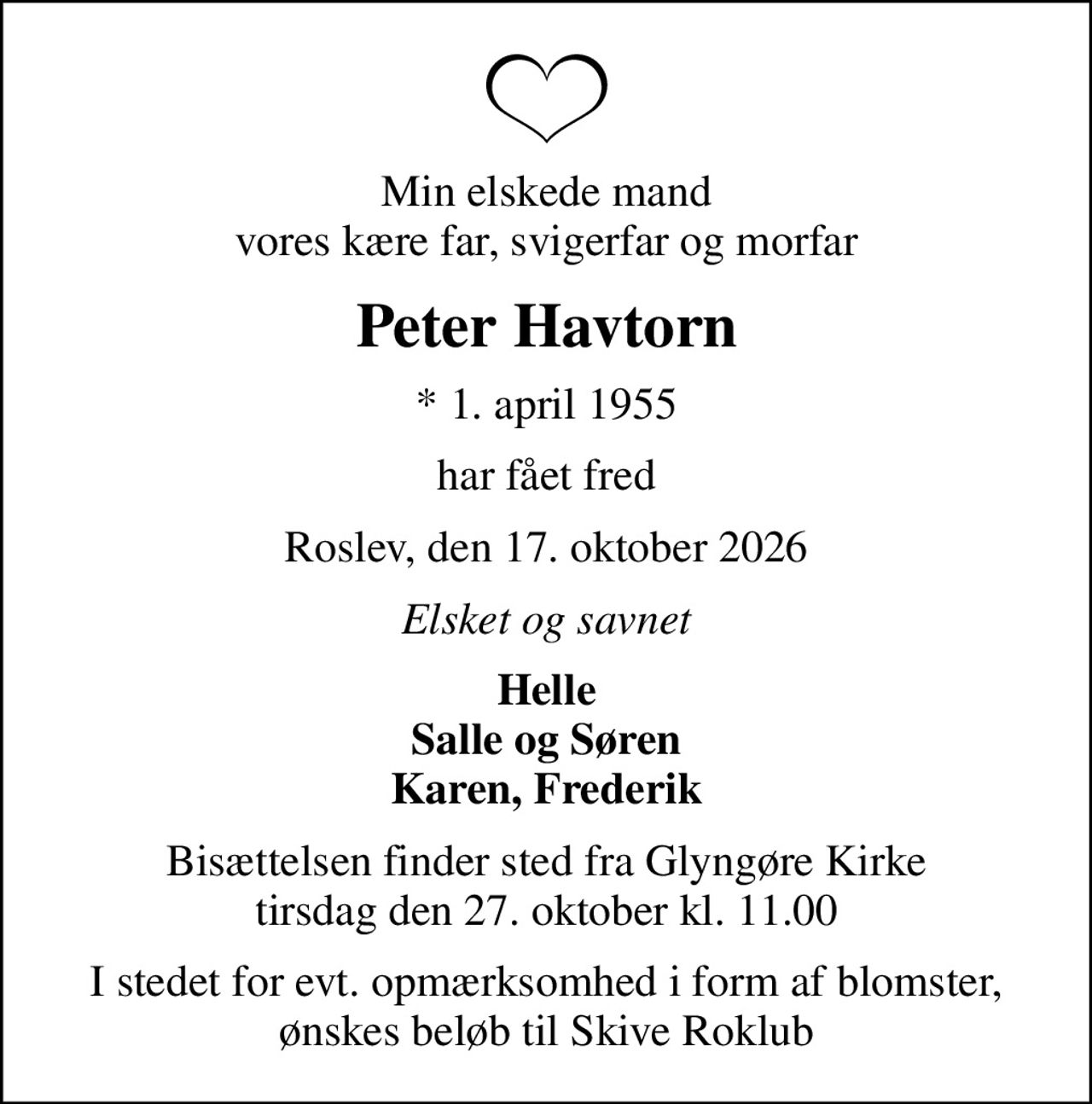 Min elskede mand vores kære far, svigerfar og morfar
Peter Havtorn
* 1. april 1955
har fået fred
Roslev, den 17. oktober 2026
Elsket og savnet
Helle Salle og Søren Karen, Frederik
Bisættelsen finder sted fra Glyngøre Kirke  tirsdag den 27. oktober kl. 11.00 
I stedet for evt. opmærksomhed i form af blomster, ønskes beløb til Skive Roklub