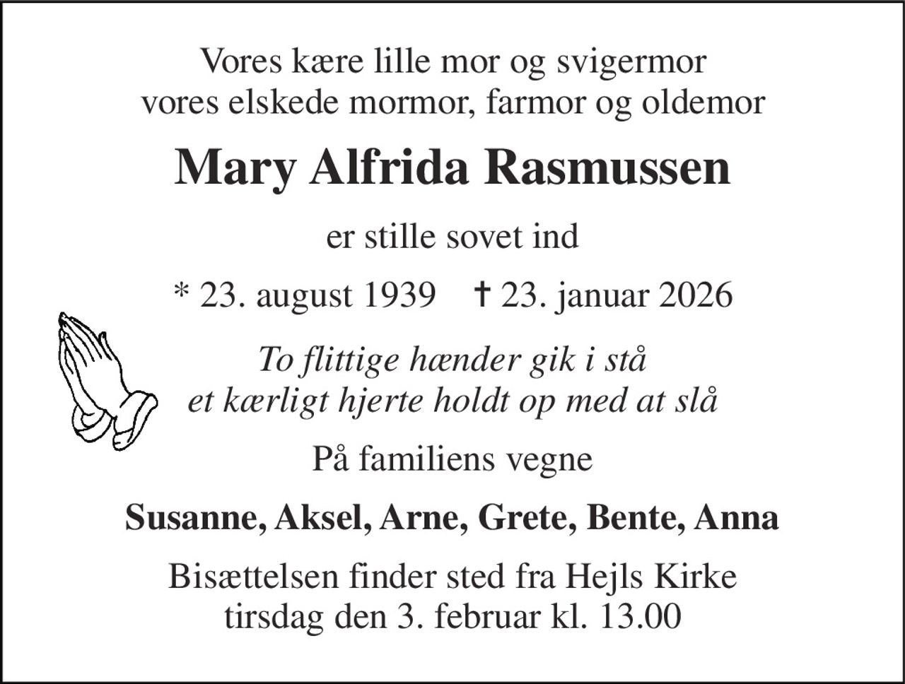 Vores kære lille mor og svigermor vores elskede mormor, farmor og oldemor 
Mary Alfrida Rasmussen 
er stille sovet ind 
*​ 23. august 1939​    ✝​ 23. januar 2026 
To flittige hænder gik i stå et kærligt hjerte holdt op med at slå 
På familiens vegne 
Susanne, Aksel, Arne, Grete, Bente, Anna 
Bisættelsen​ finder sted fra Hejls Kirke​ tirsdag den 3. februar​ kl. 13.00