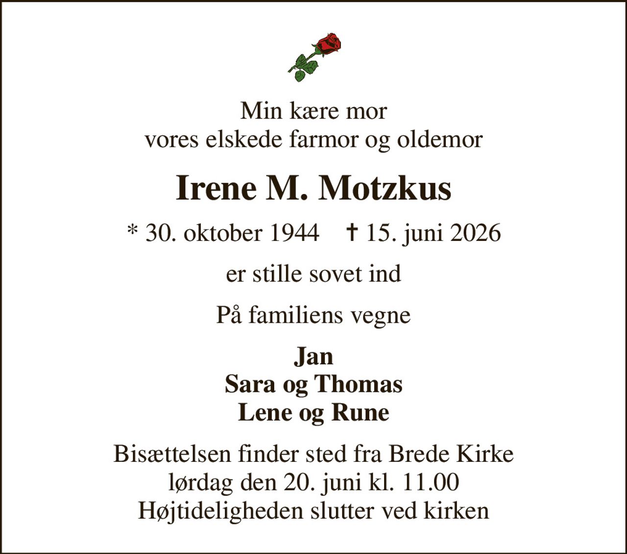 Min kære mor vores elskede farmor og oldemor
Irene M. Motzkus
* 30. oktober 1944    ✝ 15. juni 2026
er stille sovet ind
På familiens vegne
Jan Sara og Thomas Lene og Rune
Bisættelsen finder sted fra Brede Kirke  lørdag den 20. juni kl. 11.00  Højtideligheden slutter ved kirken