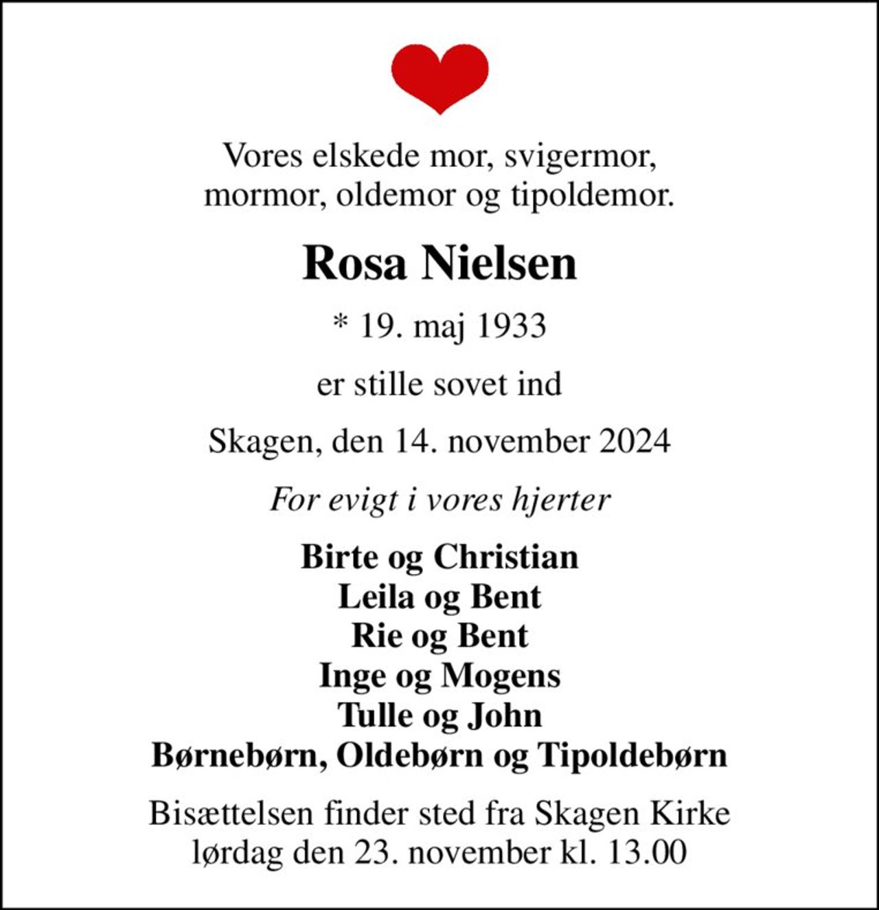 Vores elskede mor, svigermor, mormor, oldemor og tipoldemor.
Rosa Nielsen
* 19. maj 1933
er stille sovet ind
Skagen, den 14. november 2024
For evigt i vores hjerter
Birte og Christian Leila og Bent Rie og Bent Inge og Mogens Tulle og John Børnebørn, Oldebørn og Tipoldebørn
Bisættelsen finder sted fra Skagen Kirke  lørdag den 23. november kl. 13.00