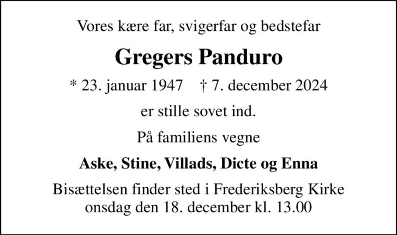 Vores kære far, svigerfar og bedstefar
Gregers Panduro
* 23. januar 1947    ✝ 7. december 2024
er stille sovet ind.
På familiens vegne
Aske, Stine, Villads, Dicte og Enna
Bisættelsen finder sted i Frederiksberg Kirke  onsdag den 18. december kl. 13.00