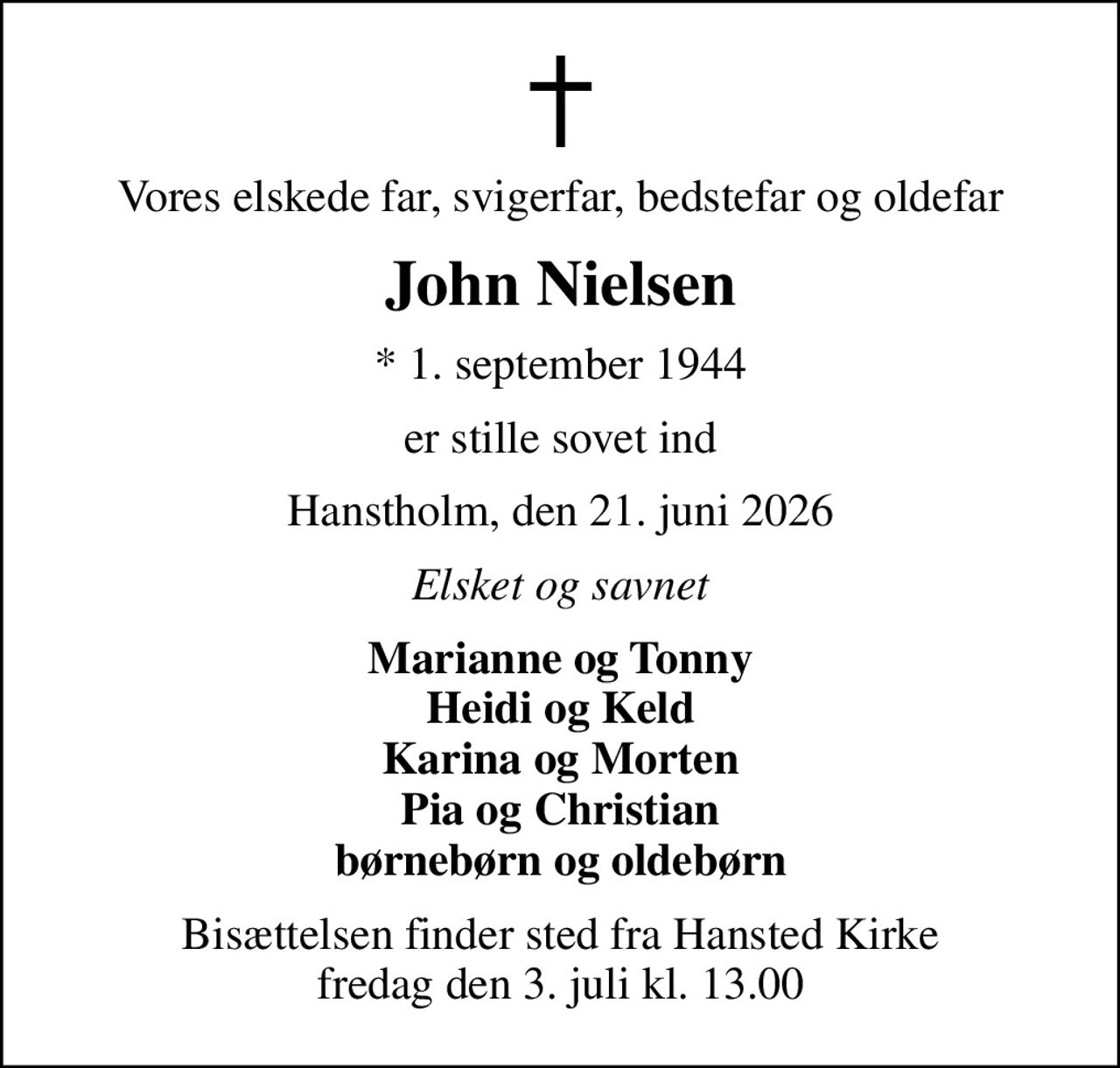 Vores elskede far, svigerfar, bedstefar og oldefar
John Nielsen
* 1. september 1944
er stille sovet ind
Hanstholm, den 21. juni 2026
Elsket og savnet
Marianne og Tonny Heidi og Keld Karina og Morten Pia og Christian børnebørn og oldebørn
Bisættelsen finder sted fra Hansted Kirke  fredag den 3. juli kl. 13.00
