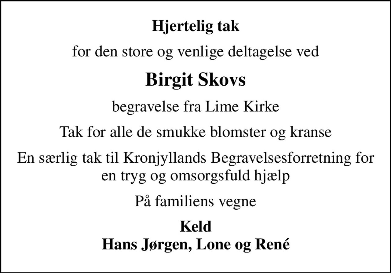 Hjertelig tak
for den store og venlige deltagelse ved
Birgit Skovs
begravelse fra Lime Kirke
Tak for alle de smukke blomster og kranse
En særlig tak til Kronjyllands Begravelsesforretning for en tryg og omsorgsfuld hjælp
På familiens vegne
Keld Hans Jørgen, Lone og René