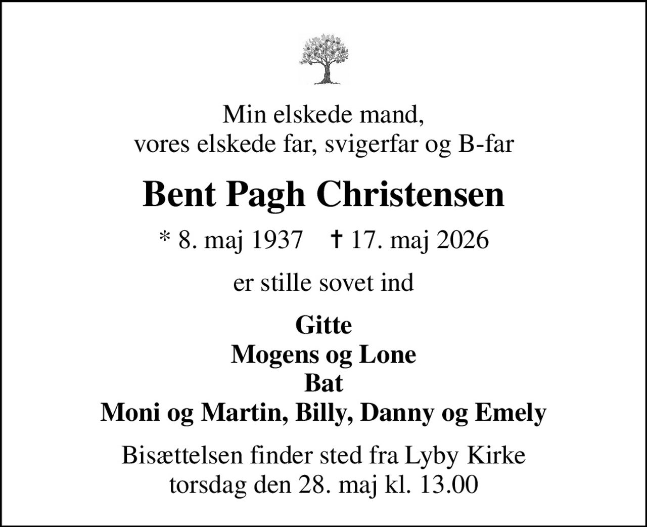 Min elskede mand, vores elskede far, svigerfar og B-far
Bent Pagh Christensen
* 8. maj 1937    ✝ 17. maj 2026
er stille sovet ind
Gitte Mogens og Lone Bat Moni og Martin, Billy, Danny og Emely
Bisættelsen finder sted fra Lyby Kirke  torsdag den 28. maj kl. 13.00