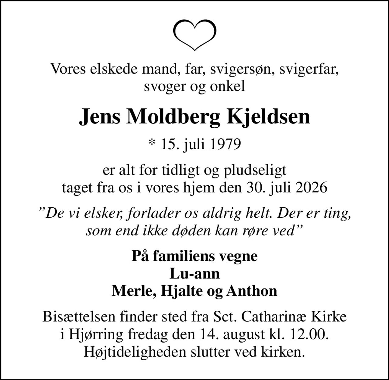 Vores elskede mand, far, svigersøn, svigerfar, svoger og onkel
Jens Moldberg Kjeldsen
* 15. juli 1979
er alt for tidligt og pludseligt taget fra os i vores hjem den 30. juli 2026
De vi elsker, forlader os aldrig helt. Der er ting, som end ikke døden kan røre ved
På familiens vegne Lu-ann Merle, Hjalte og Anthon
Bisættelsen finder sted fra Sct. Catharinæ Kirke i Hjørring fredag den 14. august kl. 12.00. Højtideligheden slutter ved kirken.