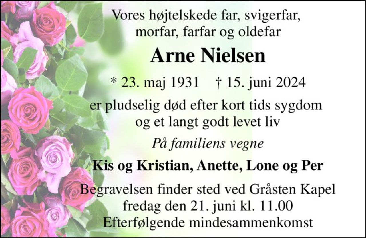 Vores højtelskede far, svigerfar,  morfar, farfar og oldefar 
Arne Nielsen 
*​ 23. maj 1931​    †​ 15. juni 2024 
er pludselig død efter kort tids sygdom  og et langt godt levet liv 
På familiens vegne 
Kis og Kristian, Anette, Lone og Per 
Begravelsen finder sted ved Gråsten Kapel fredag den 21. juni kl. 11.00 Efterfølgende mindesammenkomst