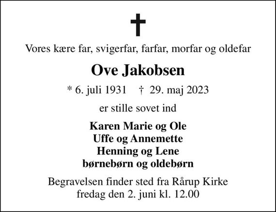 Vores kære far, svigerfar, farfar, morfar og oldefar
Ove Jakobsen
* 6. juli 1931    &#x271d; 29. maj 2023
er stille sovet ind
Karen Marie og Ole Uffe og Annemette Henning og Lene børnebørn og oldebørn
Begravelsen finder sted fra Rårup Kirke  fredag den 2. juni kl. 12.00