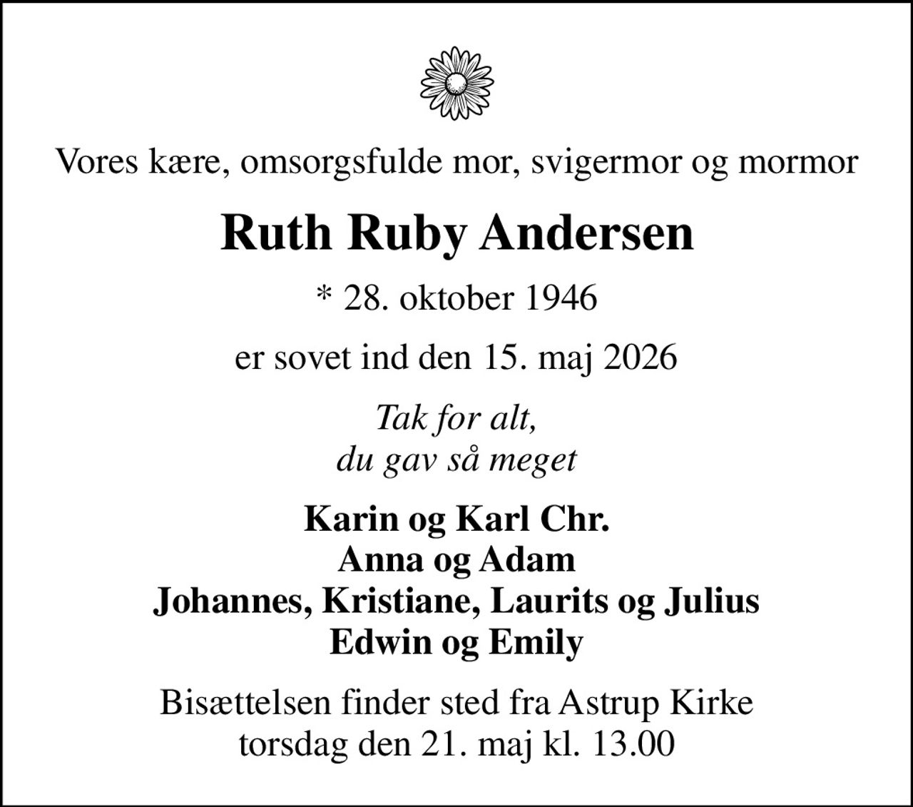 Vores kære, omsorgsfulde mor, svigermor og mormor
Ruth Ruby Andersen
* 28. oktober 1946
er sovet ind den 15. maj 2026
Tak for alt, du gav så meget
Karin og Karl Chr. Anna og Adam Johannes, Kristiane, Laurits og Julius Edwin og Emily
Bisættelsen finder sted fra Astrup Kirke  torsdag den 21. maj kl. 13.00