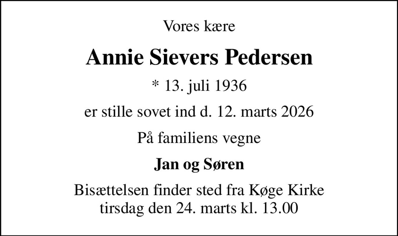 Vores kære
Annie Sievers Pedersen
* 13. juli 1936
er stille sovet ind d. 12. marts 2026
På familiens vegne
Jan og Søren
Bisættelsen finder sted fra Køge Kirke  tirsdag den 24. marts kl. 13.00