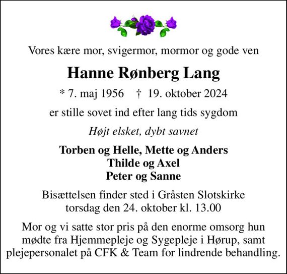 Vores kære mor, svigermor, mormor og gode ven
Hanne Rønberg Lang
* 7. maj 1956    &#x271d; 19. oktober 2024
er stille sovet ind efter lang tids sygdom
Højt elsket, dybt savnet
Torben og Helle, Mette og Anders Thilde og Axel Peter og Sanne
Bisættelsen finder sted i Gråsten Slotskirke  torsdag den 24. oktober kl. 13.00 
Mor og vi satte stor pris på den enorme omsorg hun mødte fra Hjemmepleje og Sygepleje i Hørup, samt plejepersonalet på CFK & Team for lindrende behandling.