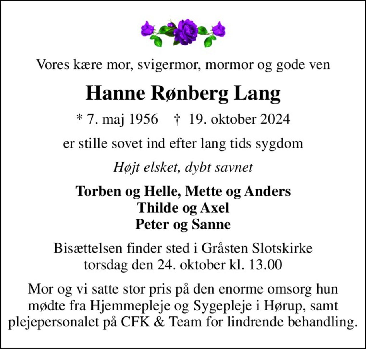Vores kære mor, svigermor, mormor og gode ven
Hanne Rønberg Lang
* 7. maj 1956    ✝ 19. oktober 2024
er stille sovet ind efter lang tids sygdom
Højt elsket, dybt savnet
Torben og Helle, Mette og Anders Thilde og Axel Peter og Sanne
Bisættelsen finder sted i Gråsten Slotskirke  torsdag den 24. oktober kl. 13.00 
Mor og vi satte stor pris på den enorme omsorg hun mødte fra Hjemmepleje og Sygepleje i Hørup, samt plejepersonalet på CFK & Team for lindrende behandling.