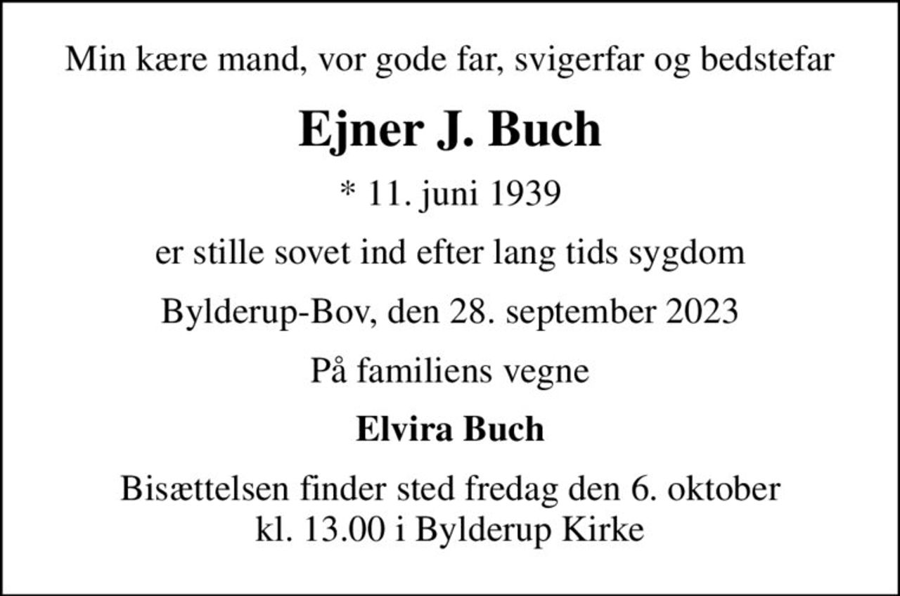 Min kære mand, vor gode far, svigerfar og bedstefar
Ejner J. Buch
* 11. juni 1939
er stille sovet ind efter lang tids sygdom
Bylderup-Bov, den 28. september 2023
På familiens vegne
Elvira Buch
Bisættelsen finder sted fredag den 6. oktober kl. 13.00 i Bylderup Kirke