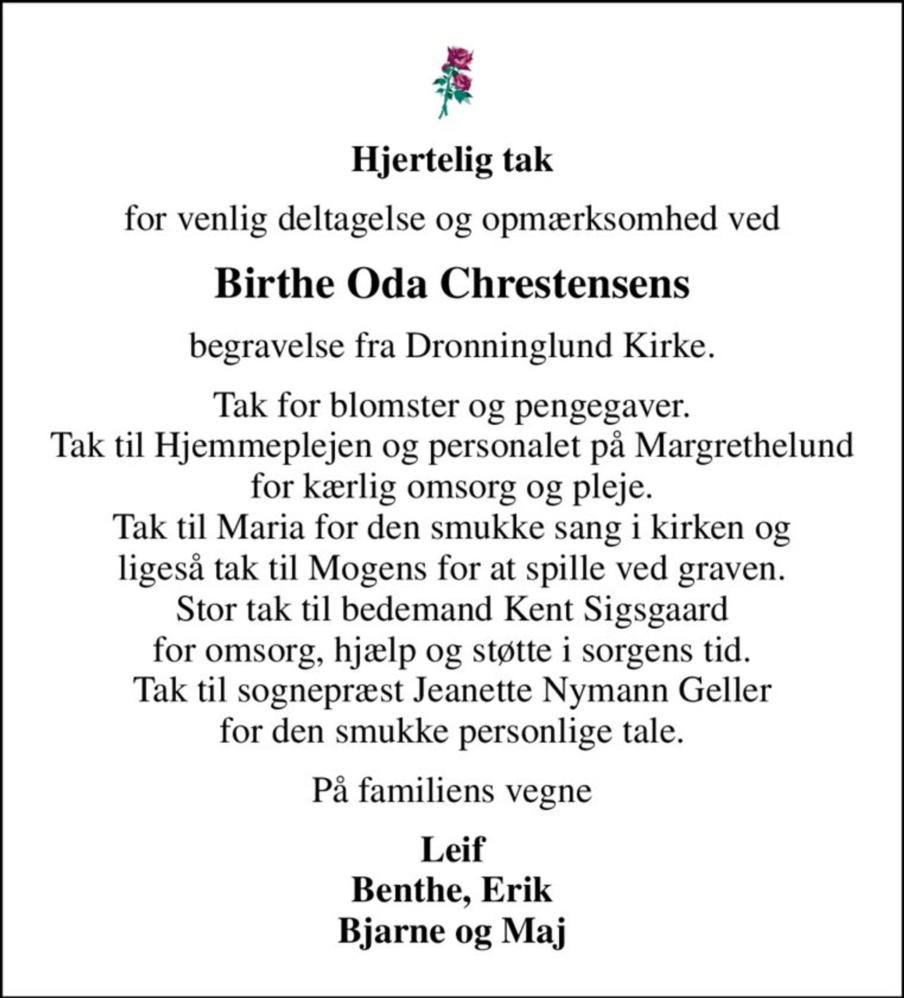 Hjertelig tak
for venlig deltagelse og opmærksomhed ved
Birthe Oda Chrestensens
begravelse fra Dronninglund Kirke.
Tak for blomster og pengegaver. Tak til Hjemmeplejen og personalet på Margrethelund for kærlig omsorg og pleje. Tak til Maria for den smukke sang i kirken og ligeså tak til Mogens for at spille ved graven. Stor tak til bedemand Kent Sigsgaard for omsorg, hjælp og støtte i sorgens tid. Tak til sognepræst Jeanette Nymann Geller for den smukke personlige tale.
På familiens vegne
Leif Benthe, Erik Bjarne og Maj
