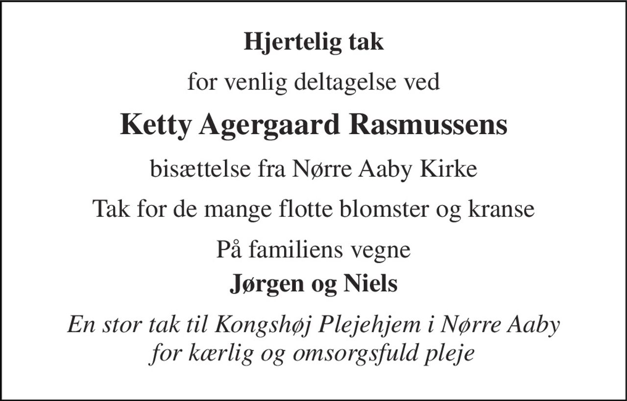Hjertelig tak 
for venlig deltagelse ved 
Ketty Agergaard Rasmussens 
bisættelse fra Nørre Aaby Kirke 
Tak for de mange flotte blomster og kranse 
På familiens vegne 
Jørgen og Niels 
En stor tak til Kongshøj Plejehjem i Nørre Aaby for kærlig og omsorgsfuld pleje