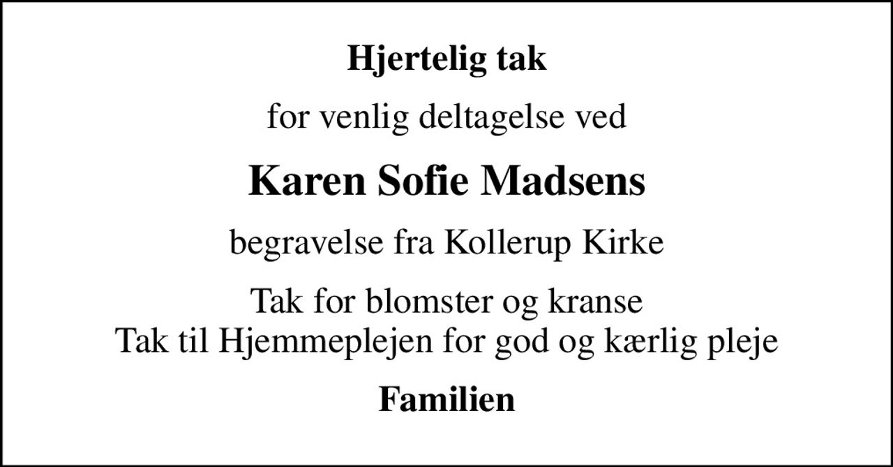 Hjertelig tak
for venlig deltagelse ved
Karen Sofie Madsens
begravelse fra Kollerup Kirke
Tak for blomster og kranse Tak til Hjemmeplejen for god og kærlig pleje
Familien