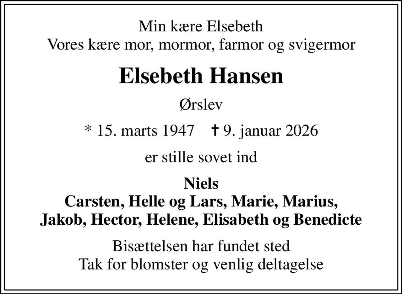 Min kære Elsebeth Vores kære mor, mormor, farmor og svigermor
Elsebeth Hansen
Ørslev
* 15. marts 1947    ✝ 9. januar 2026
er stille sovet ind
Niels Carsten, Helle og Lars, Marie, Marius, Jakob, Hector, Helene, Elisabeth og Benedicte
Bisættelsen har fundet sted Tak for blomster og venlig deltagelse
