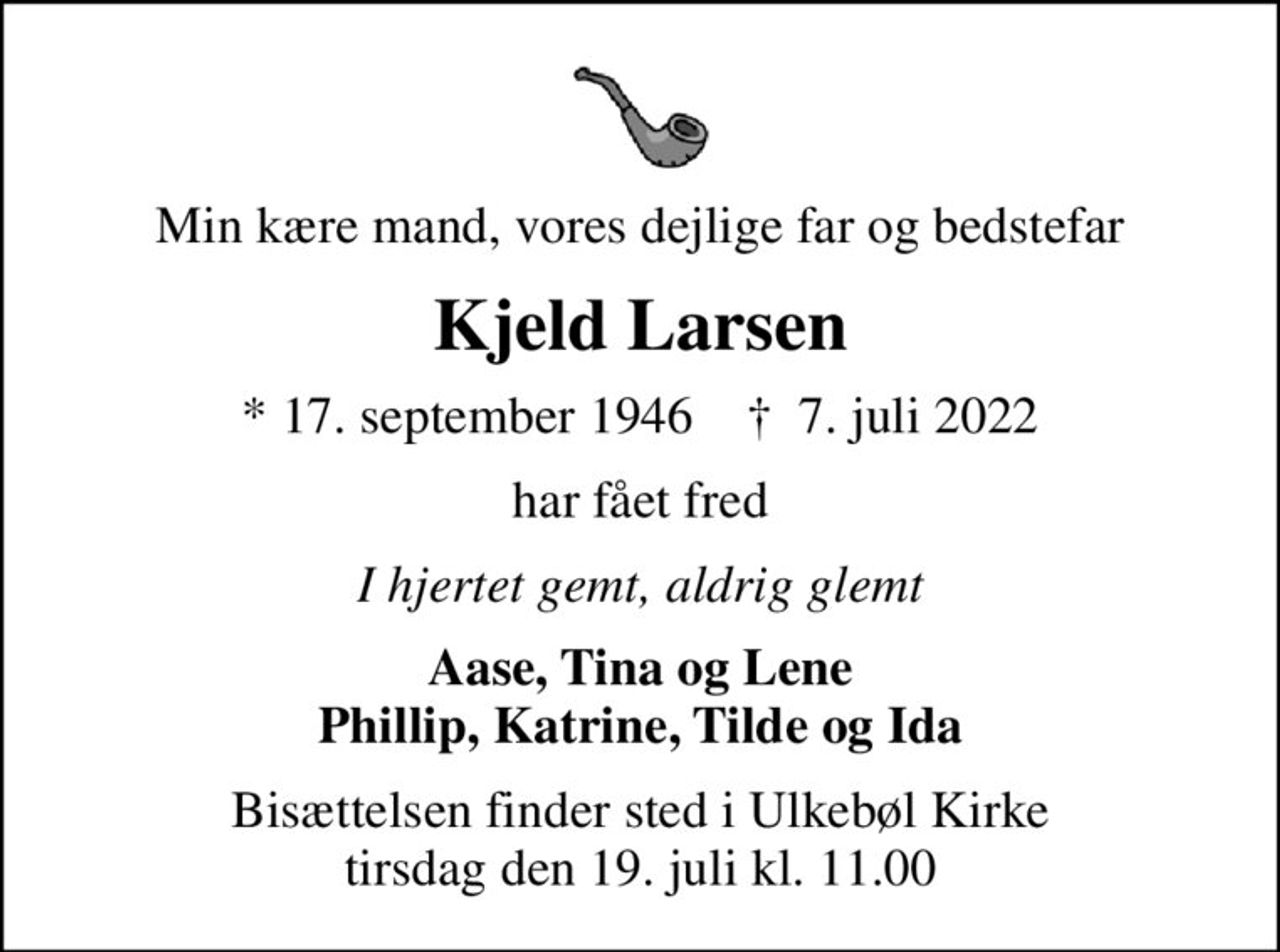 Min kære mand, vores dejlige far og bedstefar
Kjeld Larsen
* 17. september 1946    ✝ 7. juli 2022
har fået fred
I hjertet gemt, aldrig glemt
Aase, Tina og Lene Phillip, Katrine, Tilde og Ida
Bisættelsen finder sted i Ulkebøl Kirke  tirsdag den 19. juli kl. 11.00