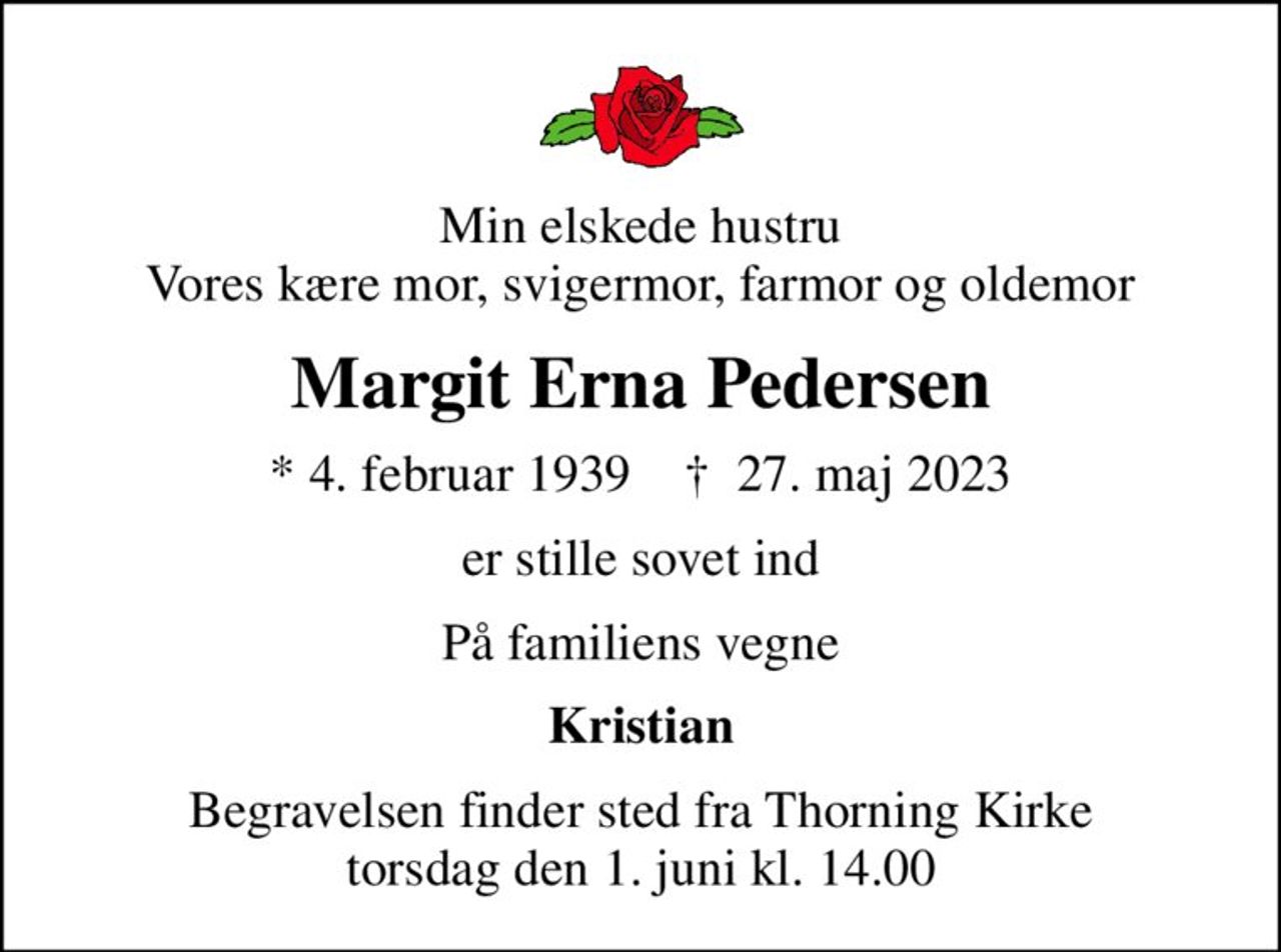 Min elskede hustru Vores kære mor, svigermor, farmor og oldemor
Margit Erna Pedersen
* 4. februar 1939    ✝ 27. maj 2023
er stille sovet ind
På familiens vegne
Kristian
Begravelsen finder sted fra Thorning Kirke  torsdag den 1. juni kl. 14.00