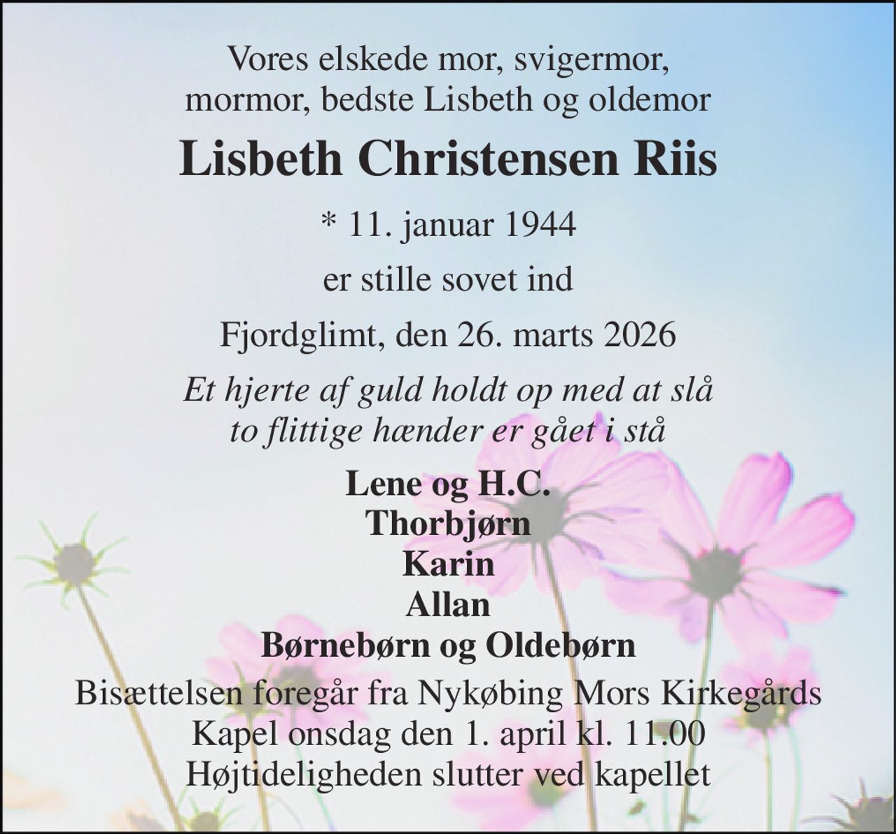 Vores elskede mor, svigermor, mormor, bedste Lisbeth og oldemor 
Lisbeth Christensen Riis 
* 11. januar 1944 
er stille sovet ind 
Fjordglimt, den 26. marts 2026 
Et hjerte af guld holdt op med at slå to flittige hænder er gået i stå 
Lene og H.C. Thorbjørn Karin Allan Børnebørn og Oldebørn 
Bisættelsen foregår fra Nykøbing Mors Kirkegårds Kapel onsdag den 1. april kl. 11.00 Højtideligheden slutter ved kapellet