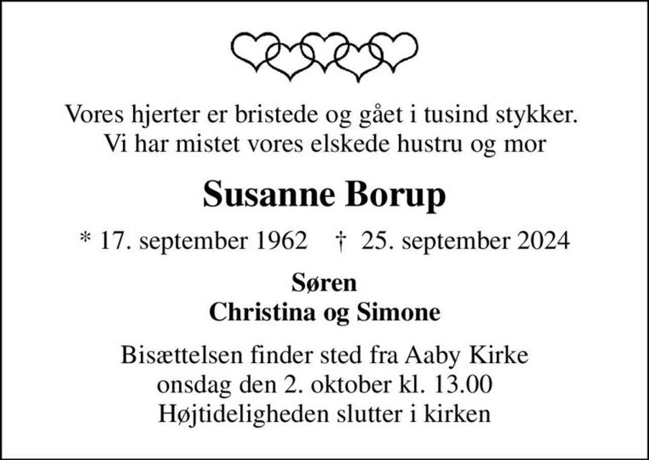 Vores hjerter er bristede og gået i tusind stykker.  Vi har mistet vores elskede hustru og mor
Susanne Borup
* 17. september 1962    ✝ 25. september 2024
Søren Christina og Simone
Bisættelsen finder sted fra Aaby Kirke  i dag onsdag den 2. oktober kl. 13.00  Højtideligheden slutter i kirken