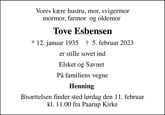 Vores kære hustru, mor, svigermor mormor, farmor  og oldemor 
Tove Esbensen
* 12. januar 1935    &#x271d; 5. februar 2023
er stille sovet ind
Elsket og Savnet 
På familiens vegne
Henning 
Bisættelsen finder sted lørdag den 11. februar kl. 11.00 fra Paarup Kirke