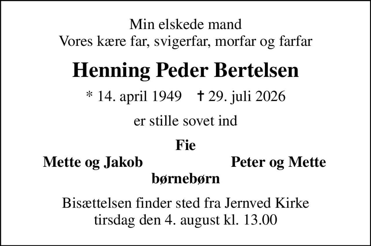 Min elskede mand Vores kære far, svigerfar, morfar og farfar
Henning Peder Bertelsen
* 14. april 1949    ✝ 29. juli 2026
er stille sovet ind
Fie
Mette og Jakob
Peter og Mette
Bisættelsen finder sted fra Jernved Kirke  tirsdag den 4. august kl. 13.00