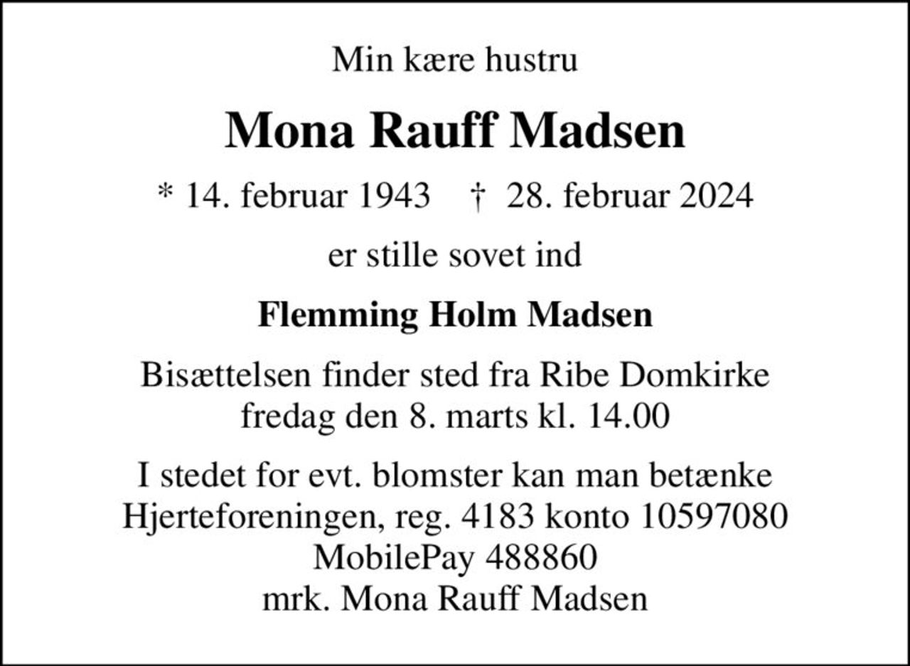 Min kære hustru
Mona Rauff Madsen
* 14. februar 1943    ✝ 28. februar 2024
er stille sovet ind
Flemming Holm Madsen
Bisættelsen finder sted fra Ribe Domkirke  fredag den 8. marts kl. 14.00 
I stedet for evt. blomster kan man betænke
					Hjerteforeningen reg.4183,konto10597080mrk. Mona Rauff
					Madsen
I stedet for evt. blomster kan man betænke Hjerteforeningen, reg. 4183 konto 10597080 MobilePay 488860 mrk. Mona Rauff Madsen
