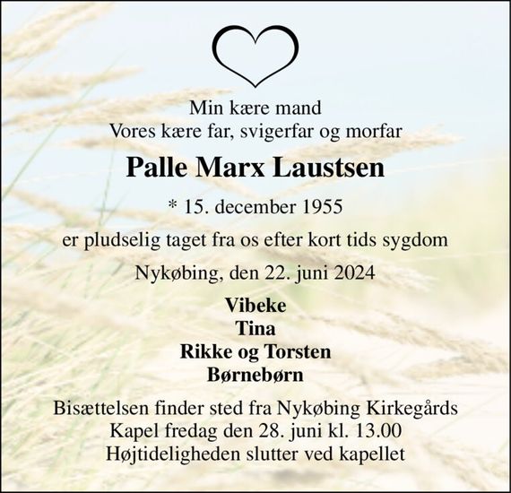 Min kære mand Vores kære far, svigerfar og morfar 
Palle Marx Laustsen 
*&#x200B; 15. december 1955 
er pludselig taget fra os efter kort tids sygdom 
Nykøbing, den 22. juni 2024 
Vibeke Tina Rikke og Torsten Børnebørn 
Bisættelsen&#x200B; finder sted fra Nykøbing Kirkegårds&#x200B; Kapel fredag den 28. juni&#x200B; kl. 13.00 Højtideligheden slutter ved kapellet