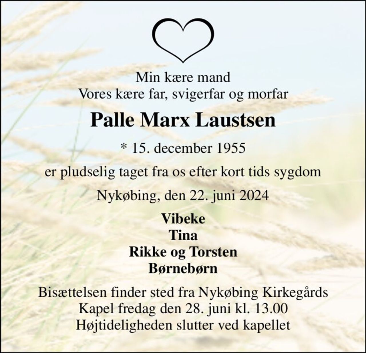 Min kære mand Vores kære far, svigerfar og morfar 
Palle Marx Laustsen 
*​ 15. december 1955 
er pludselig taget fra os efter kort tids sygdom 
Nykøbing, den 22. juni 2024 
Vibeke Tina Rikke og Torsten Børnebørn 
Bisættelsen​ finder sted fra Nykøbing Kirkegårds​ Kapel fredag den 28. juni​ kl. 13.00 Højtideligheden slutter ved kapellet