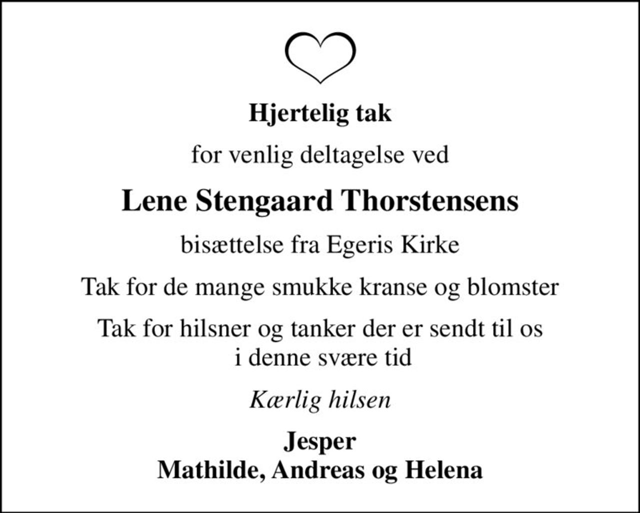 Hjertelig tak
for venlig deltagelse ved
Lene Stengaard Thorstensens
bisættelse fra Egeris Kirke
Tak for de mange smukke kranse og blomster
Tak for hilsner og tanker der er sendt til os  i denne svære tid
Kærlig hilsen
Jesper Mathilde, Andreas og Helena