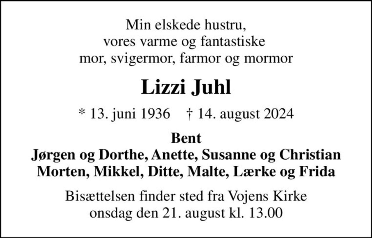 Min elskede hustru, vores varme og fantastiske  mor, svigermor, farmor og mormor
Lizzi Juhl
* 13. juni 1936    ✝ 14. august 2024
Bent Jørgen og Dorthe, Anette, Susanne og Christian Morten, Mikkel, Ditte, Malte, Lærke og Frida
Bisættelsen finder sted fra Vojens Kirke  onsdag den 21. august kl. 13.00