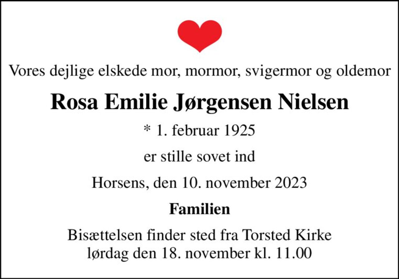 Vores dejlige elskede mor, mormor, svigermor og oldemor
Rosa Emilie Jørgensen Nielsen
* 1. februar 1925
er stille sovet ind
Horsens, den 10. november 2023
Familien
Bisættelsen finder sted fra Torsted Kirke  lørdag den 18. november kl. 11.00