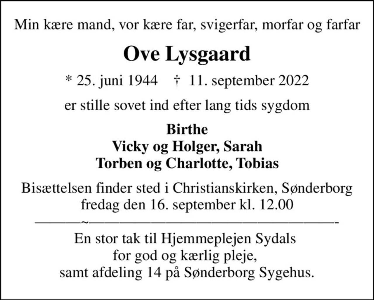 Min kære mand, vor kære far, svigerfar, morfar og farfar
Ove Lysgaard
* 25. juni 1944    ✝ 11. september 2022
er stille sovet ind efter lang tids sygdom
Birthe Vicky og Holger, Sarah Torben og Charlotte, Tobias
Bisættelsen finder sted i Christianskirken, Sønderborg  fredag den 16. september kl. 12.00  ~- En stor tak til Hjemmeplejen Sydals  for god og kærlig pleje,  samt afdeling 14 på Sønderborg Sygehus.