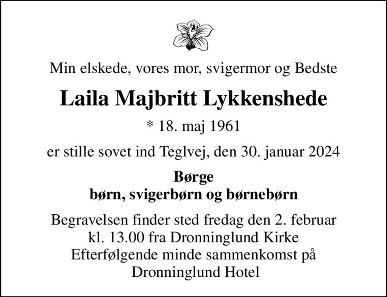 Min elskede, vores mor, svigermor og Bedste
Laila Majbritt Lykkenshede
* 18. maj 1961
er stille sovet ind Teglvej, den 30. januar 2024
Børge børn, svigerbørn og børnebørn
Begravelsen finder sted fredag den 2. februar kl. 13.00 fra Dronninglund Kirke Efterfølgende minde sammenkomst på  Dronninglund Hotel