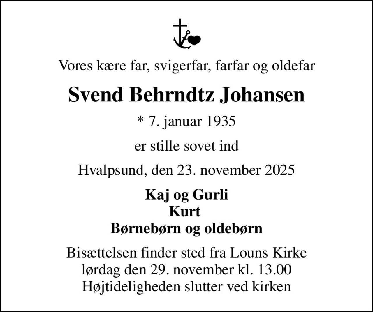 Vores kære far, svigerfar, farfar og oldefar
Svend Behrndtz Johansen
* 7. januar 1935
er stille sovet ind
Hvalpsund, den 23. november 2025
Kaj og Gurli Kurt  Børnebørn og oldebørn
Bisættelsen finder sted fra Louns Kirke  lørdag den 29. november kl. 13.00  Højtideligheden slutter ved kirken