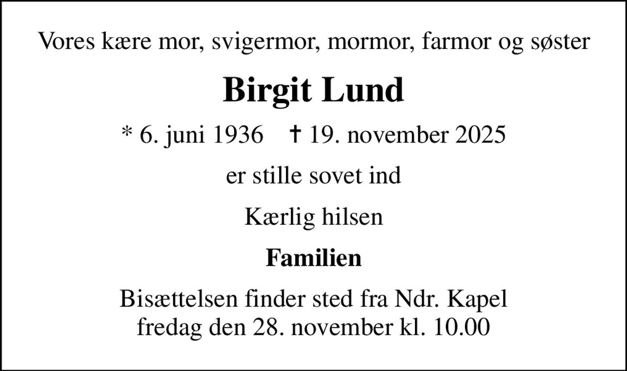 Vores kære mor, svigermor, mormor, farmor og søster
Birgit Lund
* 6. juni 1936    ✝ 19. november 2025
er stille sovet ind
Kærlig hilsen
Familien
Bisættelsen finder sted fra Ndr. Kapel  fredag den 28. november kl. 10.00