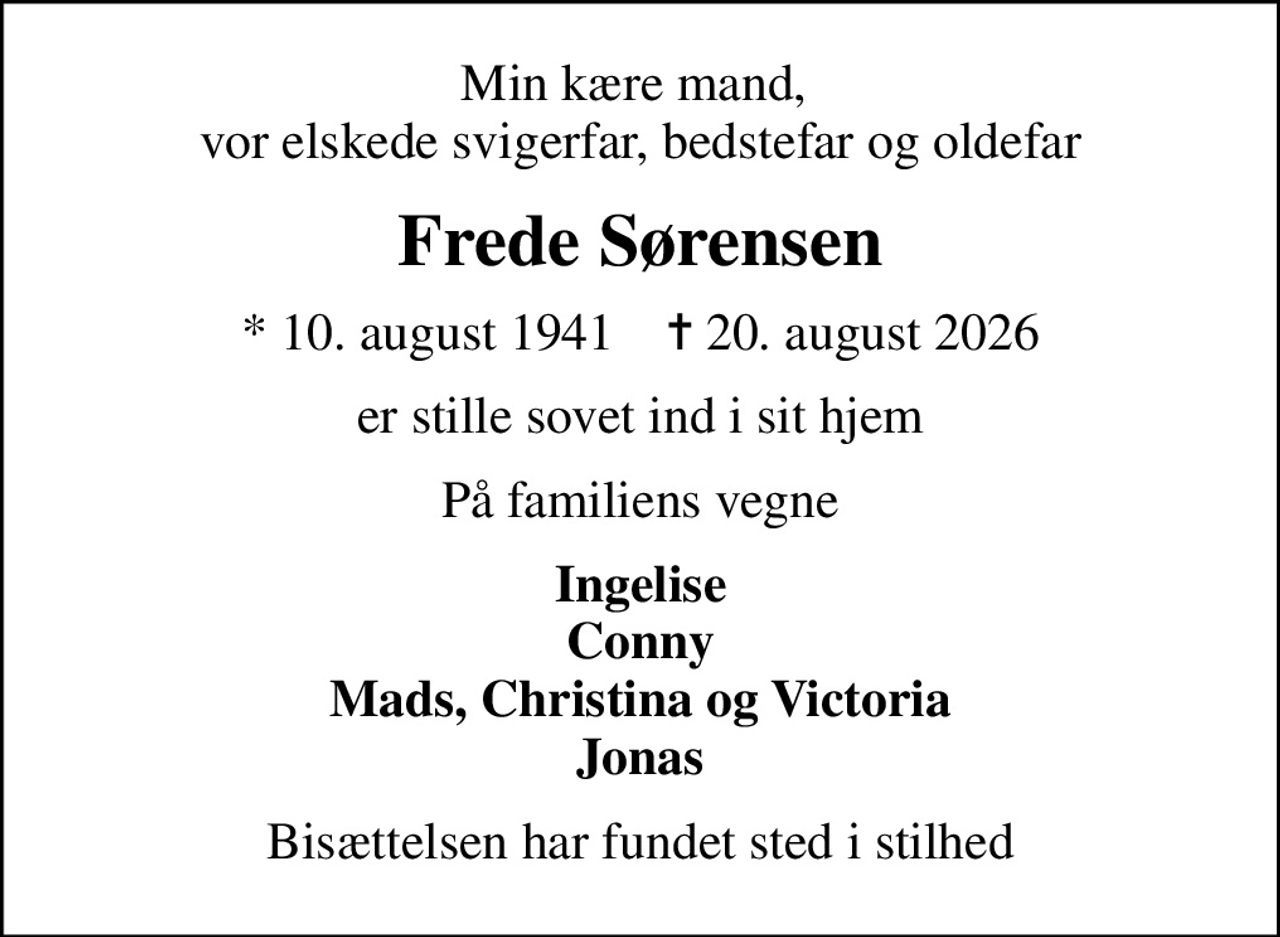 Min kære mand,  vor elskede svigerfar, bedstefar og oldefar
Frede Sørensen
* 10. august 1941    ✝ 20. august 2026
er stille sovet ind i sit hjem
På familiens vegne
Ingelise Conny Mads, Christina og Victoria Jonas
Bisættelsen har fundet sted i stilhed