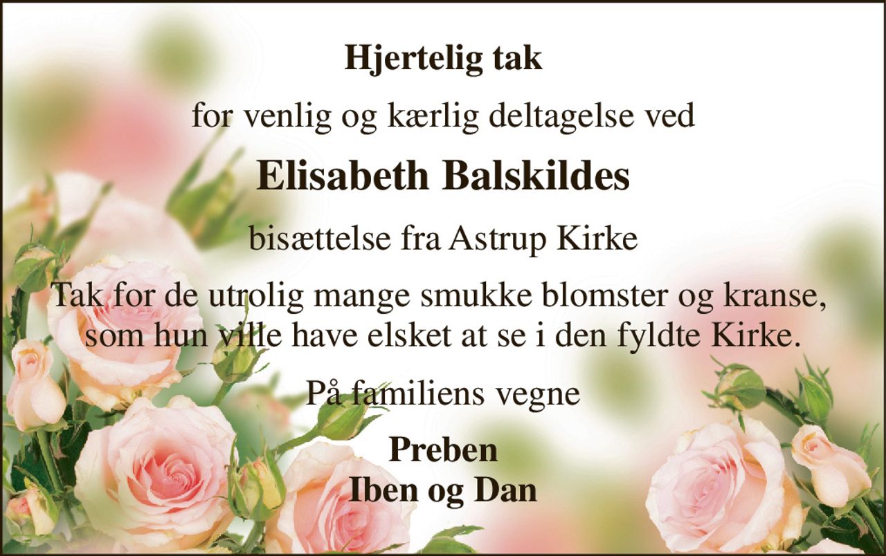 Hjertelig tak 
for venlig og kærlig deltagelse ved 
Elisabeth Balskildes 
bisættelse fra Astrup Kirke 
Tak for de utrolig mange smukke blomster og kranse,  som hun ville have elsket at se i den fyldte Kirke. 
På familiens vegne 
Preben Iben og Dan