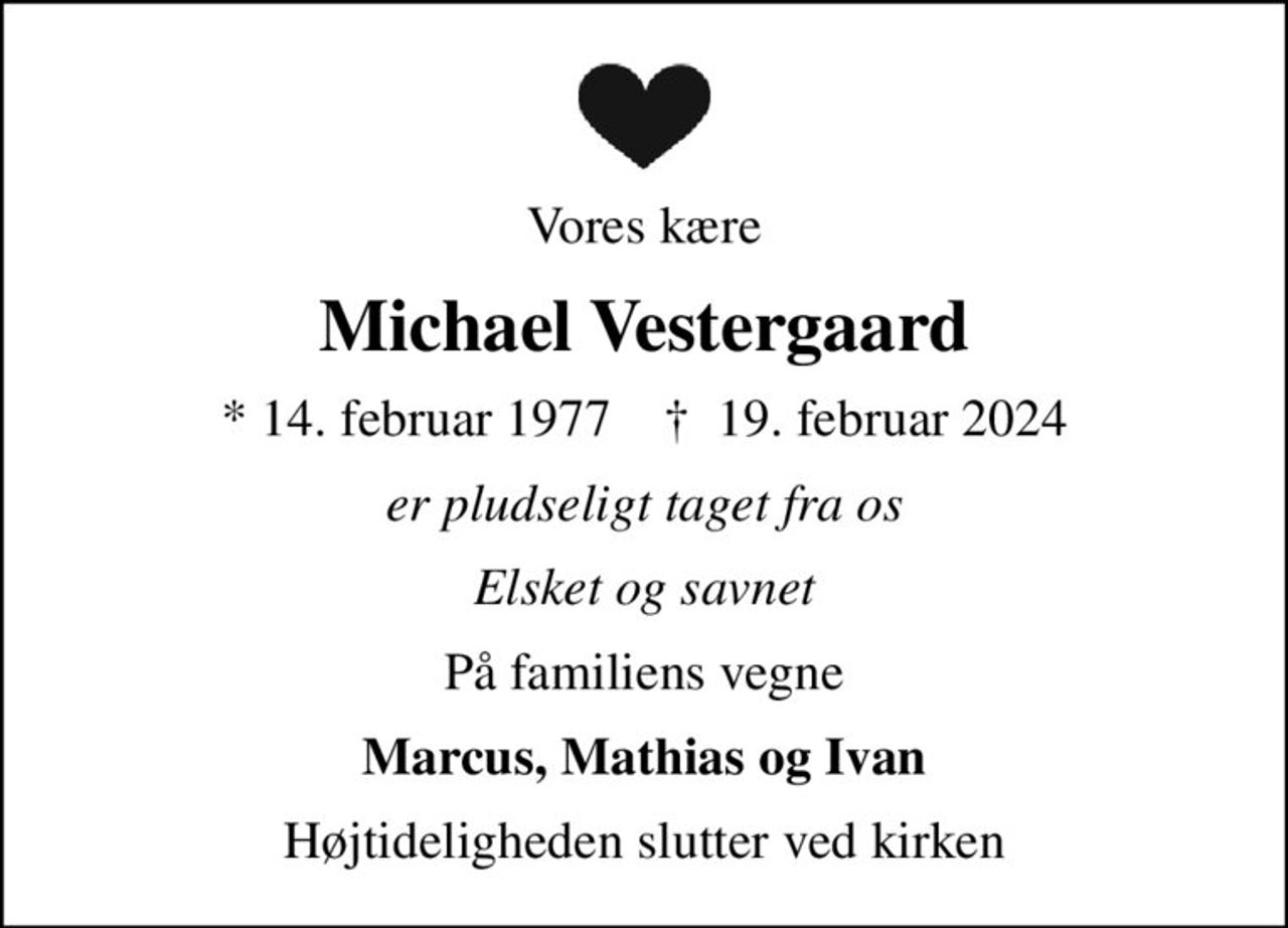 Vores kære
Michael Vestergaard
* 14. februar 1977    ✝ 19. februar 2024
er pludseligt taget fra os
Elsket og savnet
På familiens vegne
Marcus, Mathias og Ivan
Højtideligheden slutter ved kirken