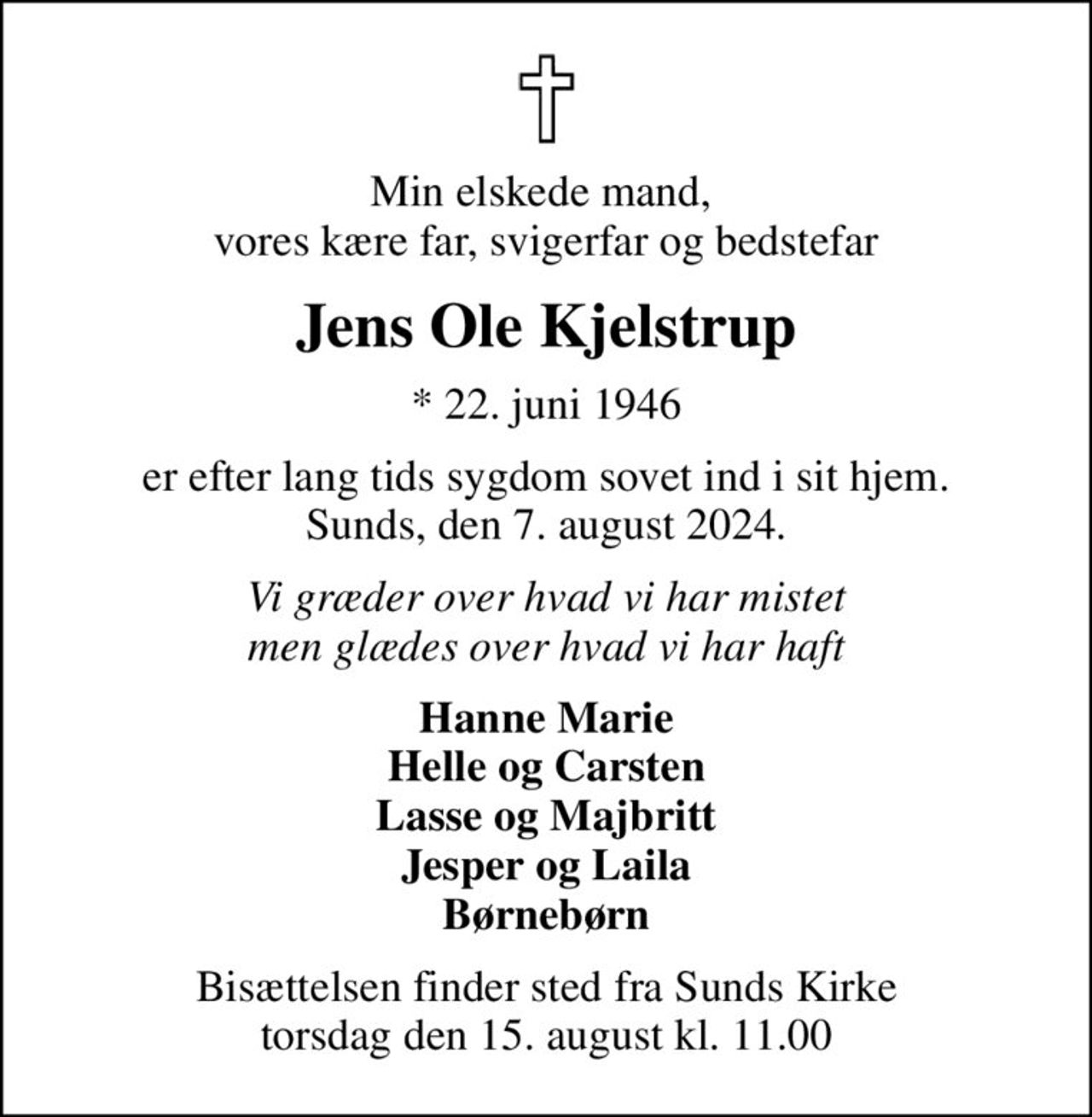 Min elskede mand,  vores kære far, svigerfar og bedstefar
Jens Ole Kjelstrup
* 22. juni 1946
er efter lang tids sygdom sovet ind i sit hjem. Sunds, den 7. august 2024.
Vi græder over hvad vi har mistet men glædes over hvad vi har haft
Hanne Marie Helle og Carsten Lasse og Majbritt Jesper og Laila Børnebørn
Bisættelsen finder sted fra Sunds Kirke  torsdag den 15. august kl. 11.00